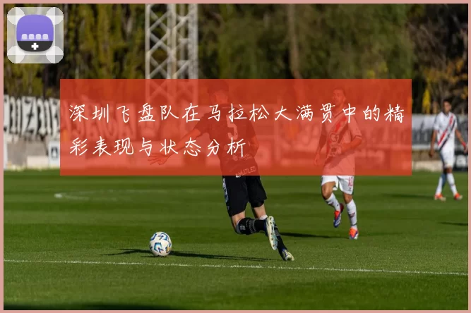 深圳飞盘队在马拉松大满贯中的精彩表现与状态分析