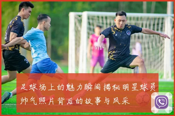 足球场上的魅力瞬间揭秘明星球员帅气照片背后的故事与风采