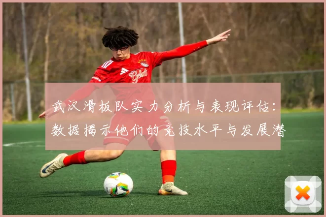 武汉滑板队实力分析与表现评估：数据揭示他们的竞技水平与发展潜力