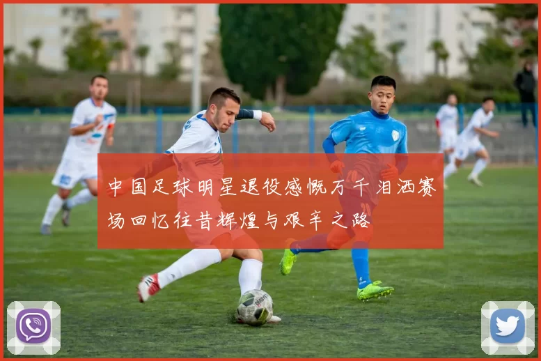 中国足球明星退役感慨万千泪洒赛场回忆往昔辉煌与艰辛之路