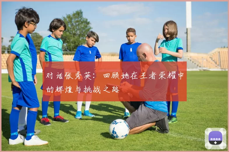 对话张秀英：回顾她在王者荣耀中的辉煌与挑战之路