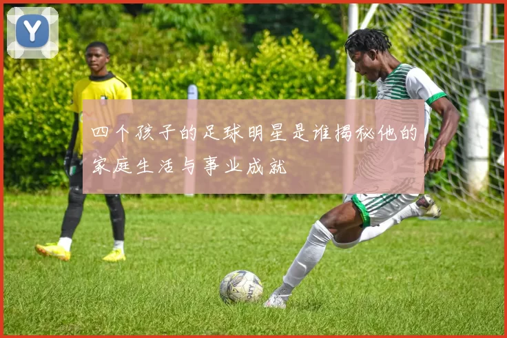 四个孩子的足球明星是谁揭秘他的家庭生活与事业成就
