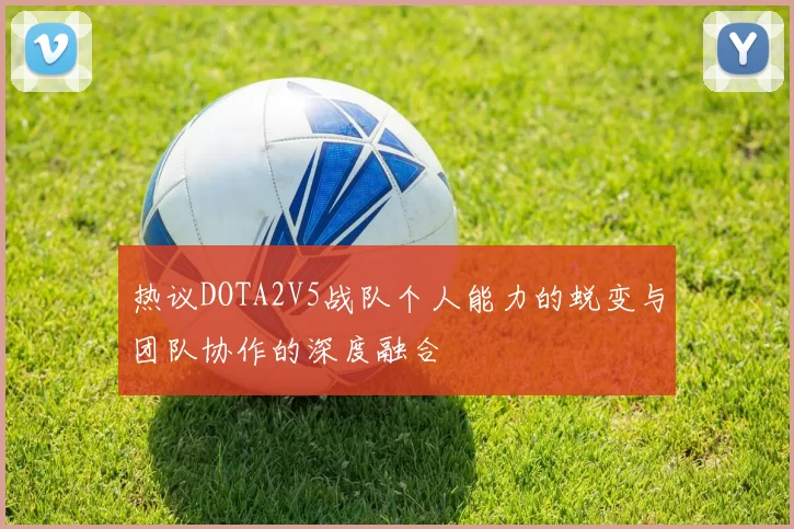 热议DOTA2V5战队个人能力的蜕变与团队协作的深度融合