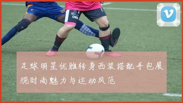 足球明星优雅转身西装搭配手包展现时尚魅力与运动风范