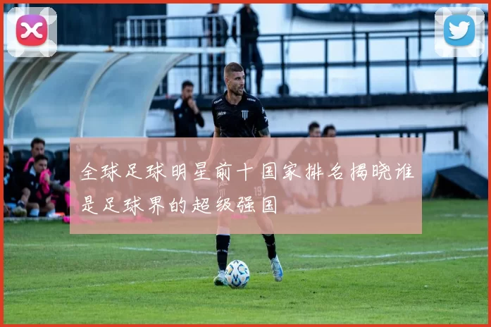 全球足球明星前十国家排名揭晓谁是足球界的超级强国