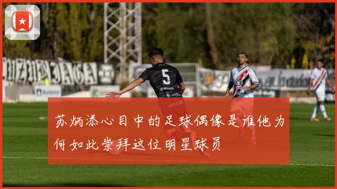 苏炳添心目中的足球偶像是谁他为何如此崇拜这位明星球员