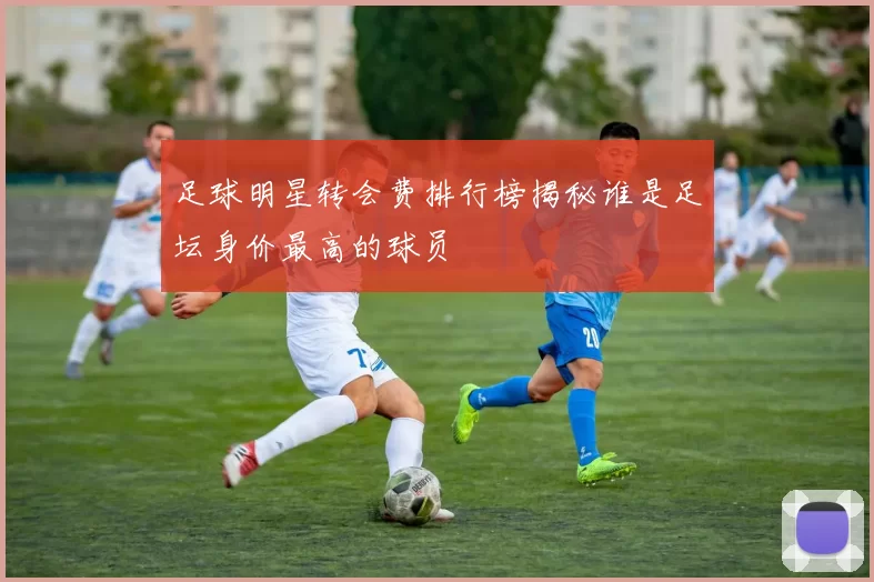足球明星转会费排行榜揭秘谁是足坛身价最高的球员