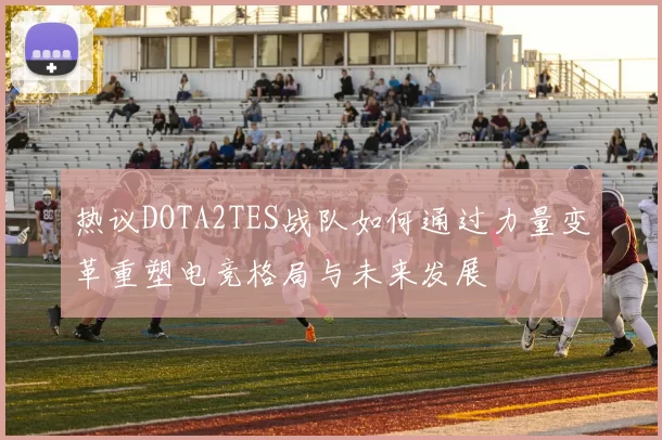 热议DOTA2TES战队如何通过力量变革重塑电竞格局与未来发展