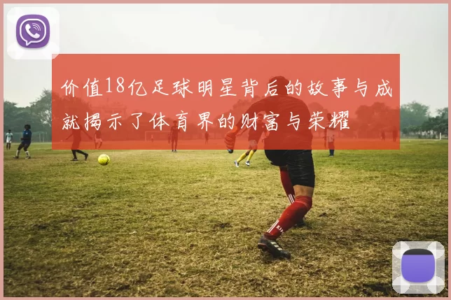 价值18亿足球明星背后的故事与成就揭示了体育界的财富与荣耀