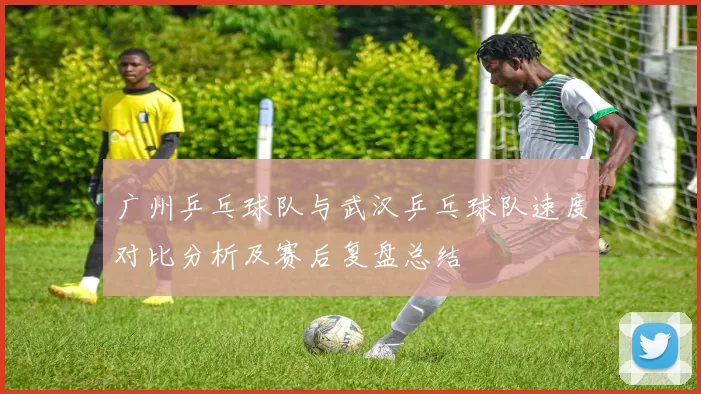 广州乒乓球队与武汉乒乓球队速度对比分析及赛后复盘总结