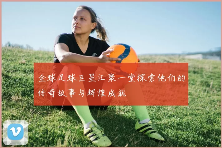 全球足球巨星汇聚一堂探索他们的传奇故事与辉煌成就