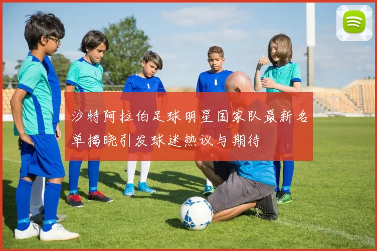 沙特阿拉伯足球明星国家队最新名单揭晓引发球迷热议与期待