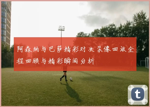 阿森纳与巴萨精彩对决录像回放全程回顾与精彩瞬间分析