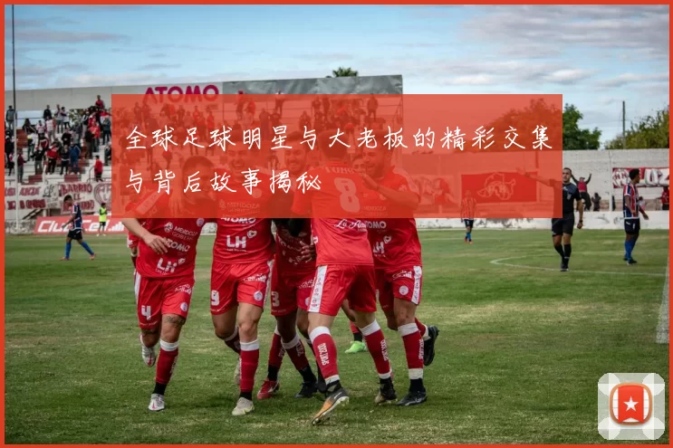 全球足球明星与大老板的精彩交集与背后故事揭秘
