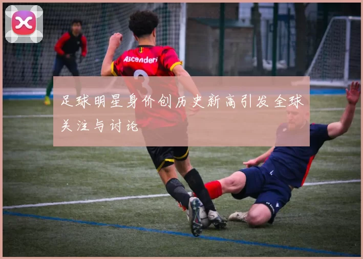 足球明星身价创历史新高引发全球关注与讨论