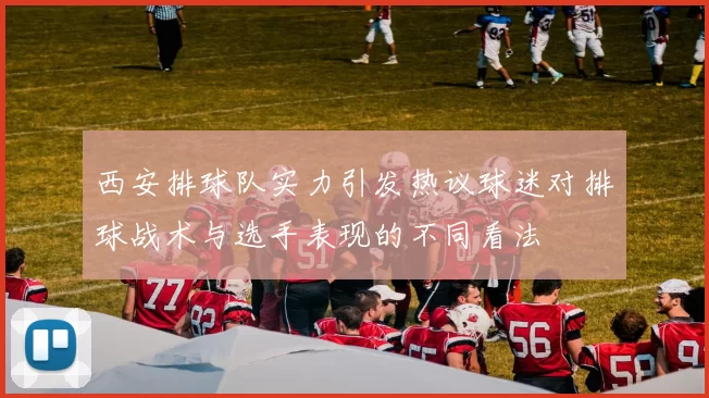西安排球队实力引发热议球迷对排球战术与选手表现的不同看法