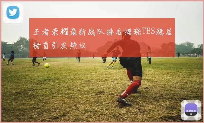 王者荣耀最新战队排名揭晓TES稳居榜首引发热议