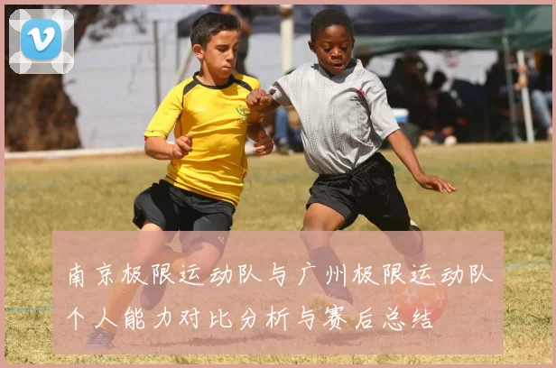 南京极限运动队与广州极限运动队个人能力对比分析与赛后总结