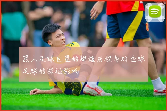 黑人足球巨星的辉煌历程与对全球足球的深远影响