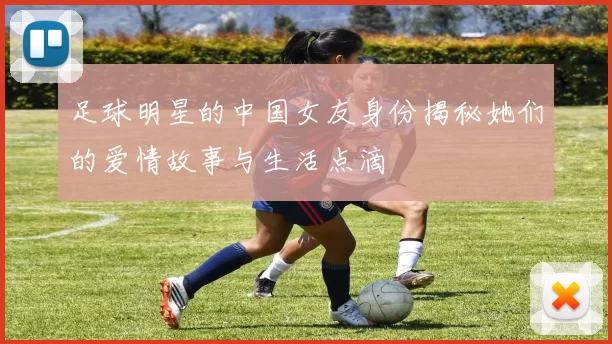 足球明星的中国女友身份揭秘她们的爱情故事与生活点滴