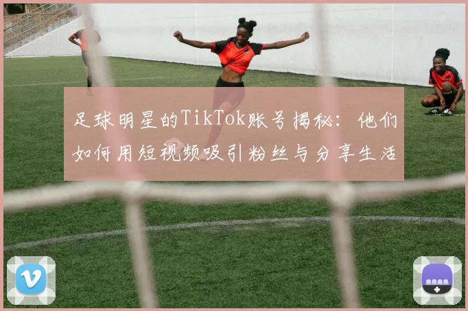 足球明星的TikTok账号揭秘：他们如何用短视频吸引粉丝与分享生活点滴