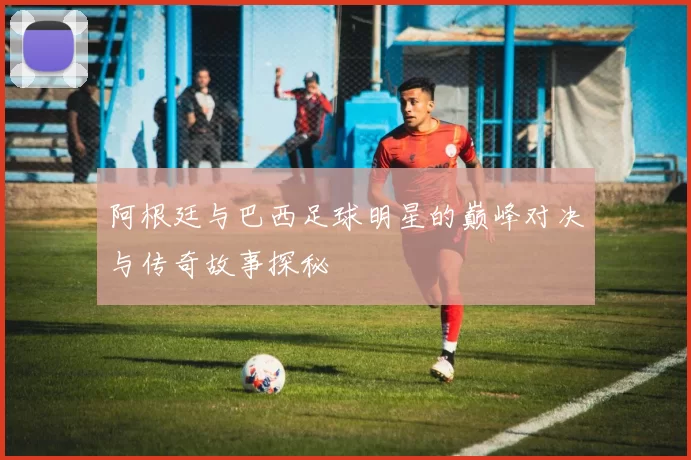 阿根廷与巴西足球明星的巅峰对决与传奇故事探秘