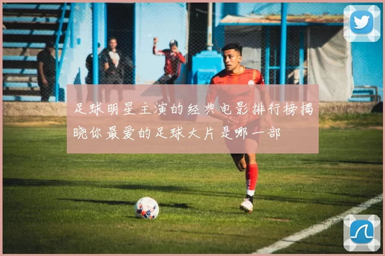 足球明星主演的经典电影排行榜揭晓你最爱的足球大片是哪一部